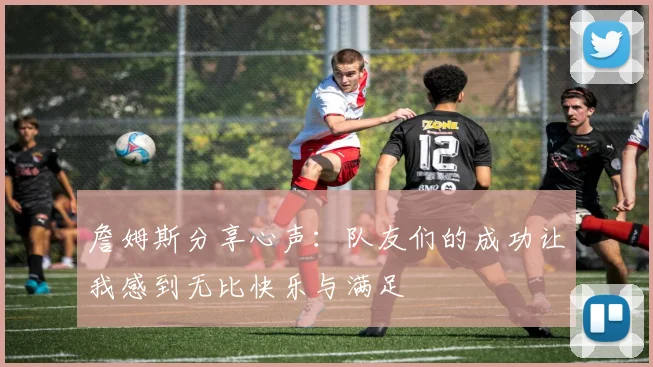 詹姆斯分享心声：队友们的成功让我感到无比快乐与满足