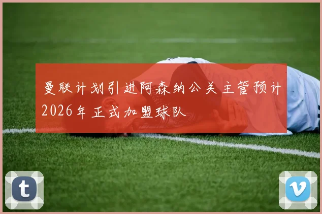 曼联计划引进阿森纳公关主管预计2026年正式加盟球队