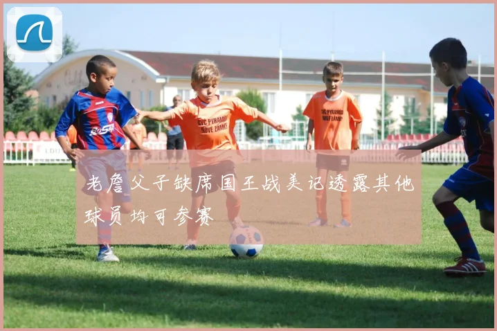 老詹父子缺席国王战美记透露其他球员均可参赛