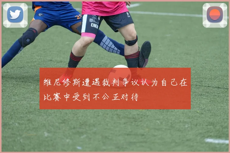 维尼修斯遭遇裁判争议认为自己在比赛中受到不公正对待