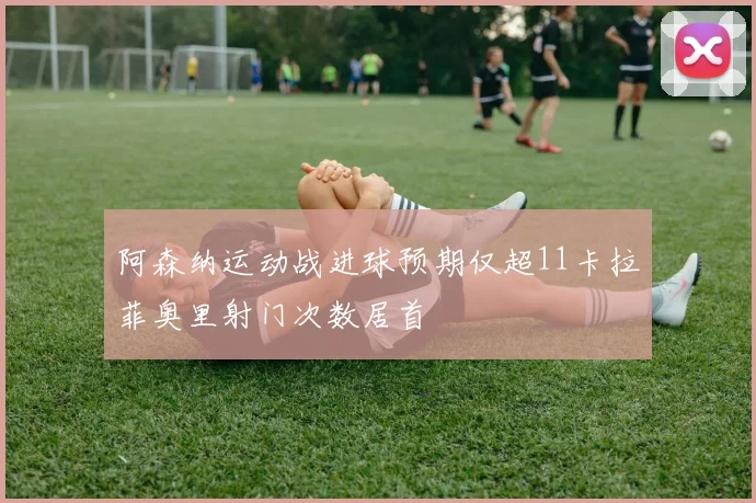 阿森纳运动战进球预期仅超11卡拉菲奥里射门次数居首