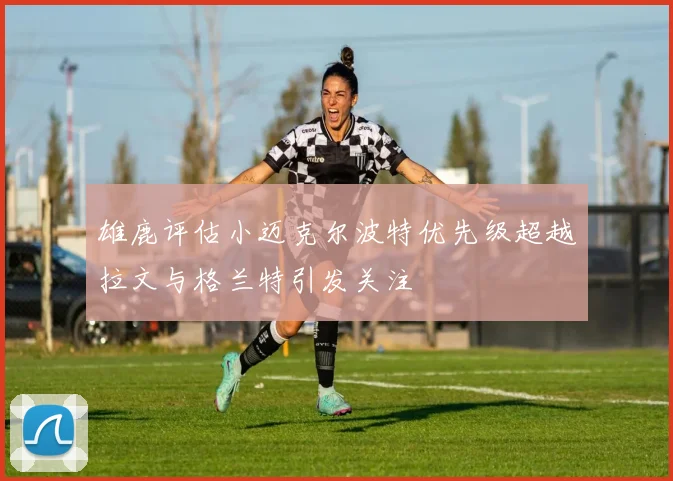雄鹿评估小迈克尔波特优先级超越拉文与格兰特引发关注