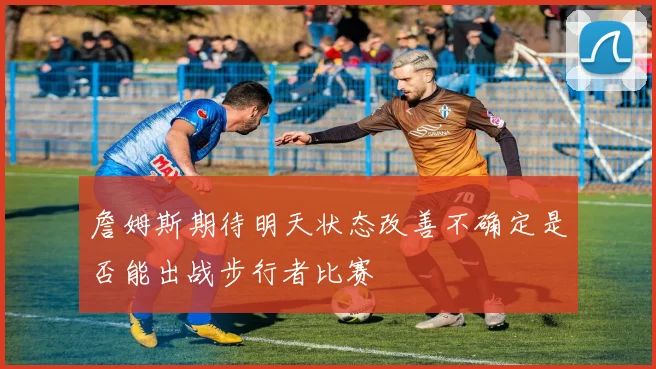 詹姆斯期待明天状态改善不确定是否能出战步行者比赛