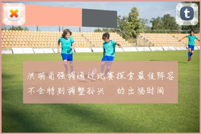 洪明甫强调通过比赛探索最佳阵容不会特别调整孙兴慜的出场时间