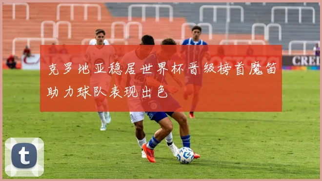 克罗地亚稳居世界杯晋级榜首魔笛助力球队表现出色