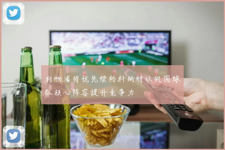 利物浦将优先续约科纳特以巩固球队核心阵容提升竞争力