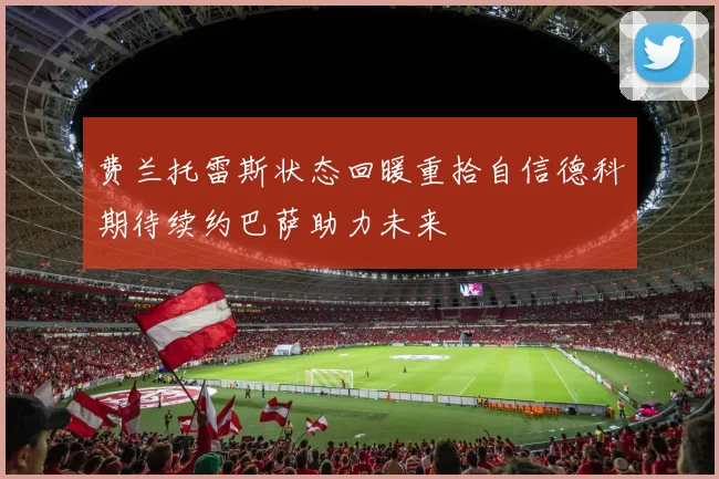 费兰托雷斯状态回暖重拾自信德科期待续约巴萨助力未来