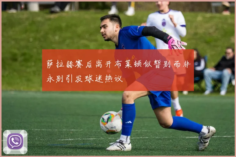 萨拉赫赛后离开布莱顿似暂别而非永别引发球迷热议